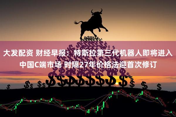 大发配资 财经早报：特斯拉第三代机器人即将进入中国C端市场 时隔27年价格法迎首次修订