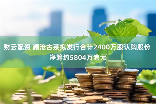 财云配资 澜沧古茶拟发行合计2400万股认购股份 净筹约5804万港元