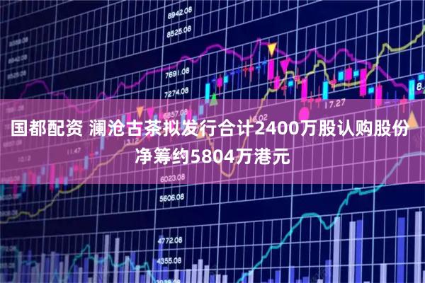 国都配资 澜沧古茶拟发行合计2400万股认购股份 净筹约5804万港元