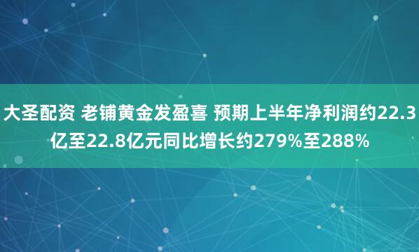 大圣配资 老铺黄金发盈喜 预期上半年净利润约22.3亿至22.8亿元同比增长约279%至288%