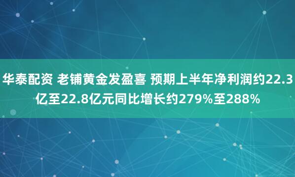 华泰配资 老铺黄金发盈喜 预期上半年净利润约22.3亿至22.8亿元同比增长约279%至288%