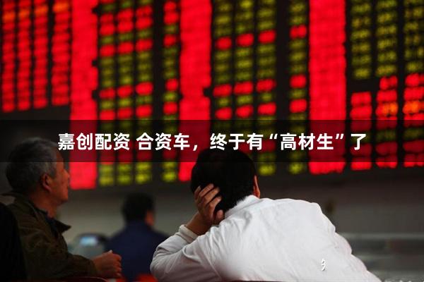 嘉创配资 合资车，终于有“高材生”了