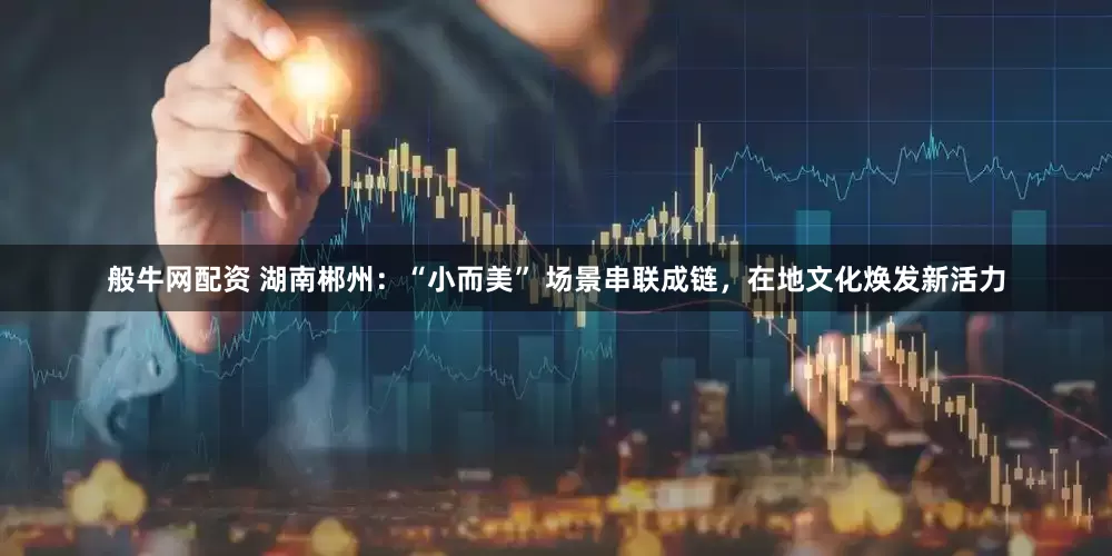 般牛网配资 湖南郴州：“小而美” 场景串联成链，在地文化焕发新活力