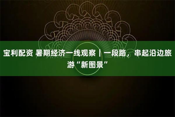 宝利配资 暑期经济一线观察｜一段路，串起沿边旅游“新图景”