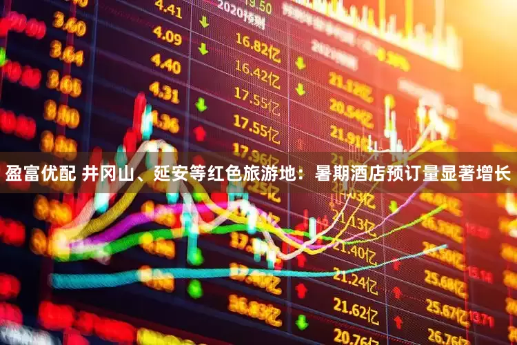 盈富优配 井冈山、延安等红色旅游地：暑期酒店预订量显著增长