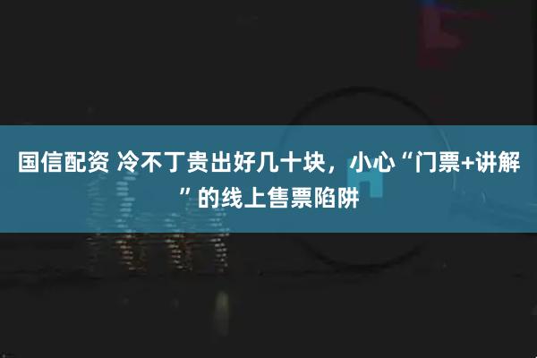 国信配资 冷不丁贵出好几十块，小心“门票+讲解”的线上售票陷阱