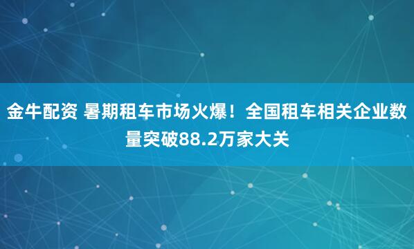 金牛配资 暑期租车市场火爆！全国租车相关企业数量突破88.2万家大关