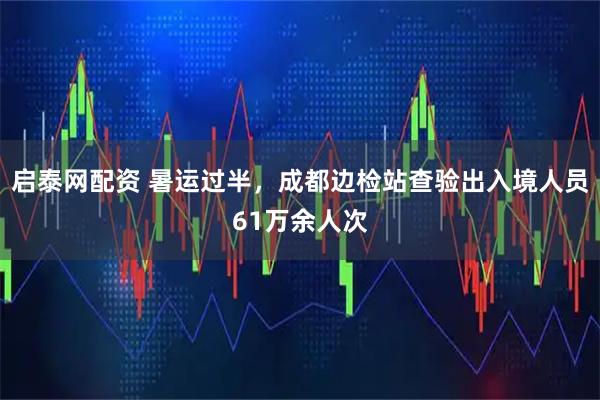 启泰网配资 暑运过半，成都边检站查验出入境人员61万余人次
