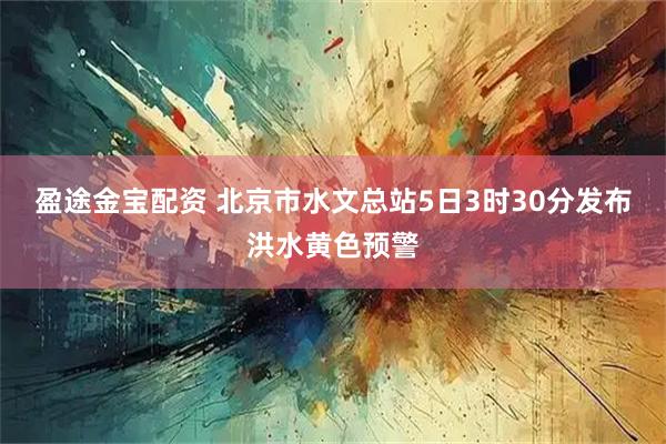 盈途金宝配资 北京市水文总站5日3时30分发布洪水黄色预警