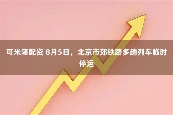可米隆配资 8月5日，北京市郊铁路多趟列车临时停运