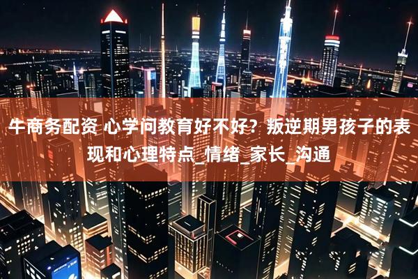 牛商务配资 心学问教育好不好？叛逆期男孩子的表现和心理特点_情绪_家长_沟通