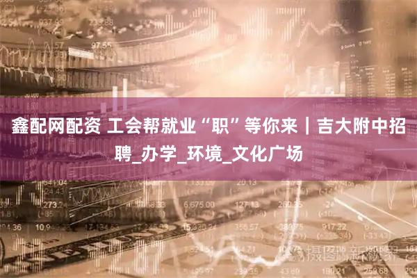 鑫配网配资 工会帮就业“职”等你来｜吉大附中招聘_办学_环境_文化广场