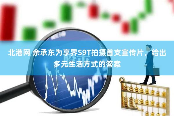 北港网 余承东为享界S9T拍摄首支宣传片，给出多元生活方式的答案