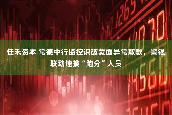佳禾资本 常德中行监控识破蒙面异常取款，警银联动速擒“跑分”人员
