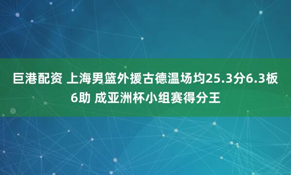 巨港配资 上海男篮外援古德温场均25.3分6.3板6助 成亚洲杯小组赛得分王