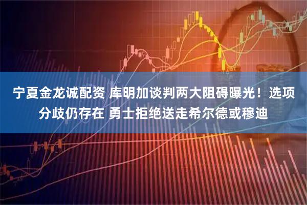 宁夏金龙诚配资 库明加谈判两大阻碍曝光！选项分歧仍存在 勇士拒绝送走希尔德或穆迪