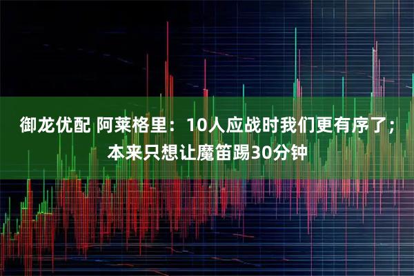 御龙优配 阿莱格里：10人应战时我们更有序了；本来只想让魔笛踢30分钟