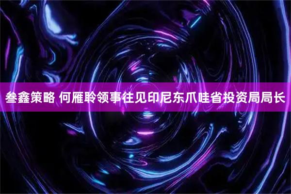 叁鑫策略 何雁聆领事往见印尼东爪哇省投资局局长