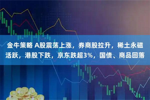 金牛策略 A股震荡上涨，券商股拉升，稀土永磁活跃，港股下跌，京东跌超3%，国债、商品回落