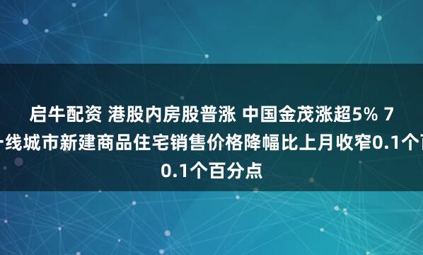 启牛配资 港股内房股普涨 中国金茂涨超5% 7月份一线城市新建商品住宅销售价格降幅比上月收窄0.1个百分点