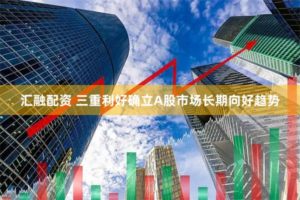 汇融配资 三重利好确立A股市场长期向好趋势