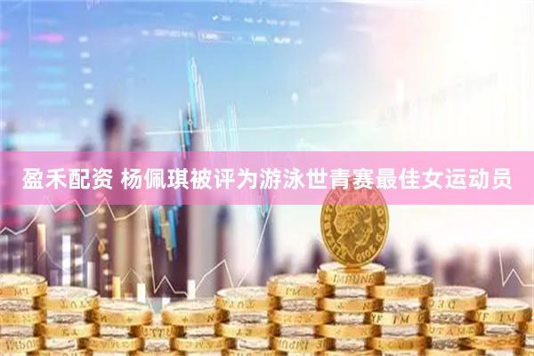 盈禾配资 杨佩琪被评为游泳世青赛最佳女运动员