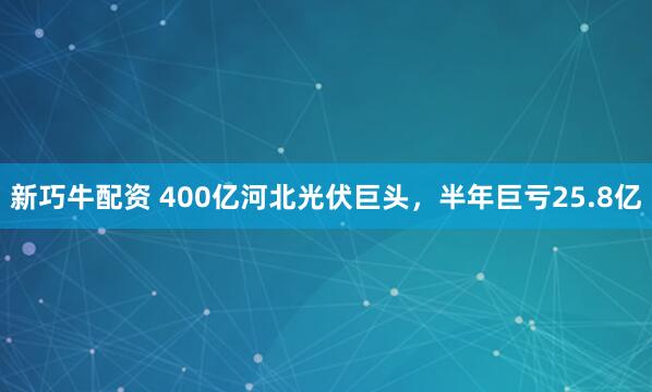 新巧牛配资 400亿河北光伏巨头，半年巨亏25.8亿