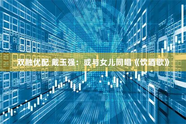 双融优配 戴玉强：或与女儿同唱《饮酒歌》