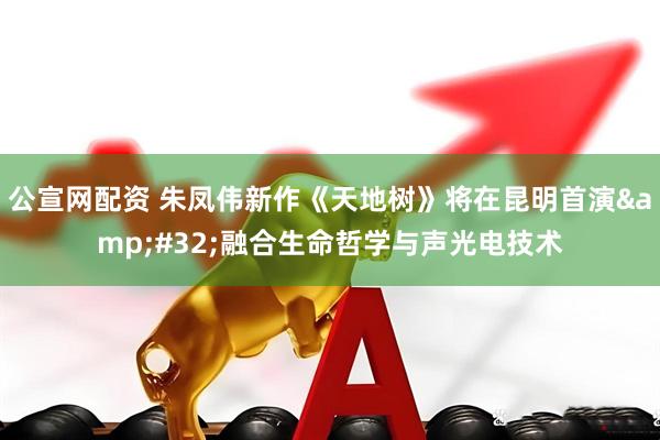 公宣网配资 朱凤伟新作《天地树》将在昆明首演&#32;融合生命哲学与声光电技术