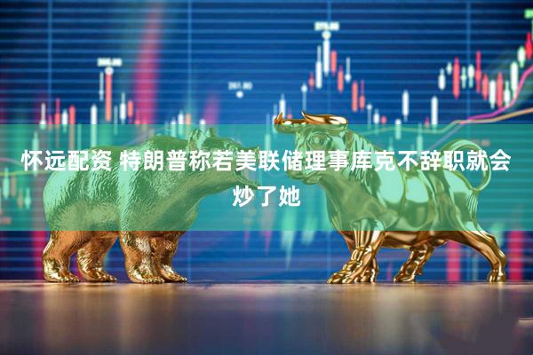 怀远配资 特朗普称若美联储理事库克不辞职就会炒了她