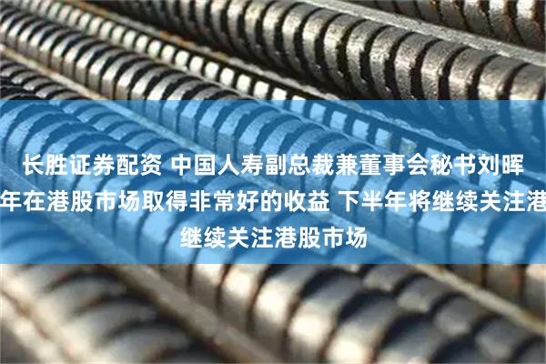 长胜证券配资 中国人寿副总裁兼董事会秘书刘晖：上半年在港股市场取得非常好的收益 下半年将继续关注港股市场