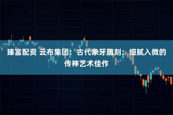 臻富配资 云布集团：古代象牙雕刻：细腻入微的传神艺术佳作