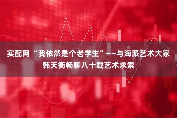 实配网 “我依然是个老学生”——与海派艺术大家韩天衡畅聊八十载艺术求索