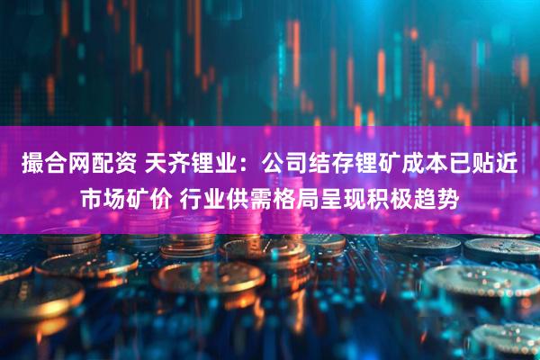 撮合网配资 天齐锂业：公司结存锂矿成本已贴近市场矿价 行业供需格局呈现积极趋势