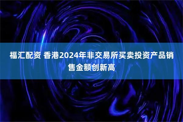 福汇配资 香港2024年非交易所买卖投资产品销售金额创新高