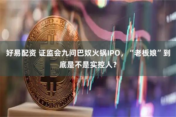 好易配资 证监会九问巴奴火锅IPO，“老板娘”到底是不是实控人？