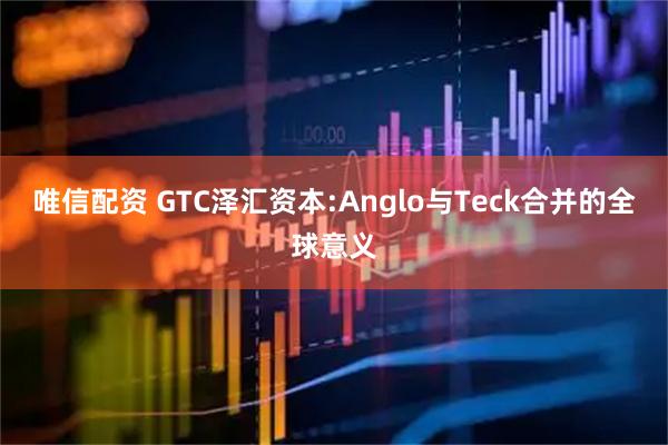 唯信配资 GTC泽汇资本:Anglo与Teck合并的全球意义