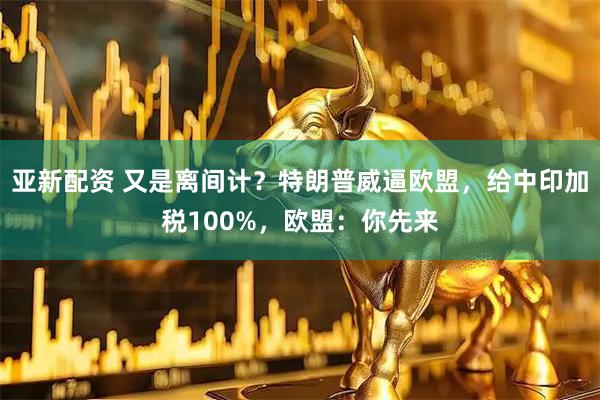 亚新配资 又是离间计？特朗普威逼欧盟，给中印加税100%，欧盟：你先来
