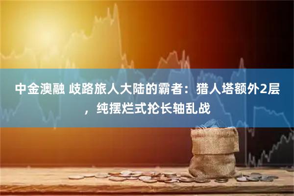 中金澳融 歧路旅人大陆的霸者：猎人塔额外2层，纯摆烂式抡长轴乱战