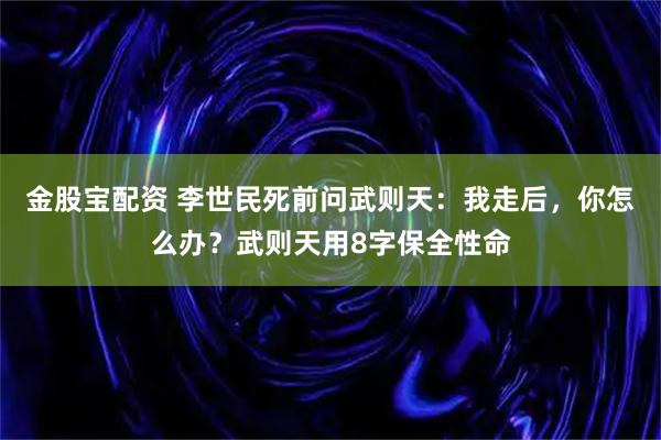 金股宝配资 李世民死前问武则天：我走后，你怎么办？武则天用8字保全性命