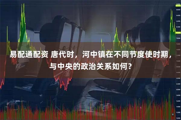 易配通配资 唐代时，河中镇在不同节度使时期，与中央的政治关系如何？