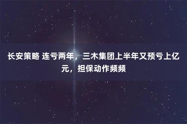 长安策略 连亏两年,三木集团上半年又预亏上亿元,担保动作频频