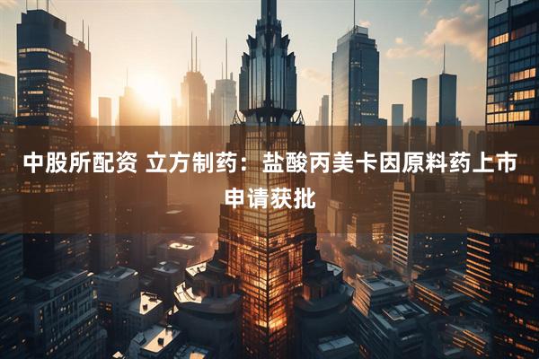 中股所配资 立方制药:盐酸丙美卡因原料药上市申请获批