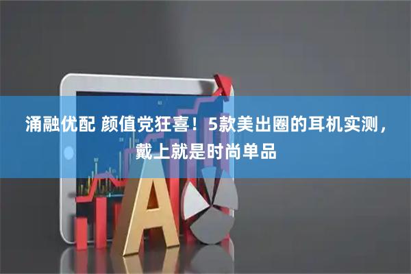 涌融优配 颜值党狂喜!5款美出圈的耳机实测,戴上就是时尚单品