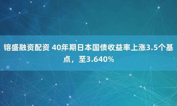 镕盛融资配资 40年期日本国债收益率上涨3.5个基点，至3.640%