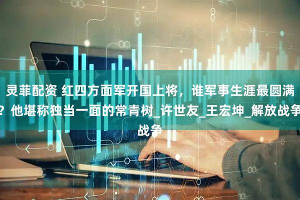 灵菲配资 红四方面军开国上将，谁军事生涯最圆满？他堪称独当一面的常青树_许世友_王宏坤_解放战争