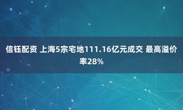 信钰配资 上海5宗宅地111.16亿元成交 最高溢价率28%