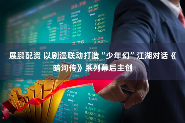 展鹏配资 以剧漫联动打造“少年幻”江湖对话《暗河传》系列幕后主创