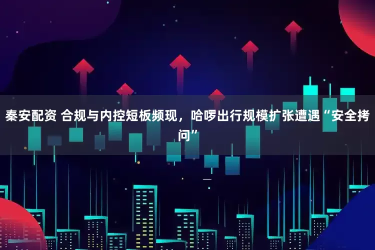秦安配资 合规与内控短板频现，哈啰出行规模扩张遭遇“安全拷问”