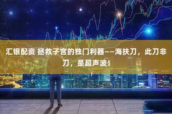 汇银配资 拯救子宫的独门利器——海扶刀，此刀非刀，是超声波！